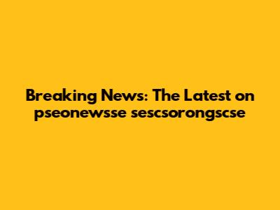 Breaking News: The Latest on pseonewsse sescsorongscse