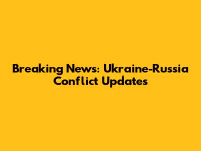Breaking News: Ukraine-Russia Conflict Updates