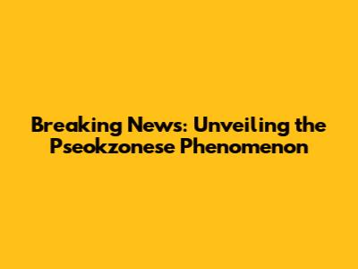 Breaking News: Unveiling the Pseokzonese Phenomenon