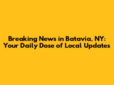 Breaking News in Batavia, NY: Your Daily Dose of Local Updates