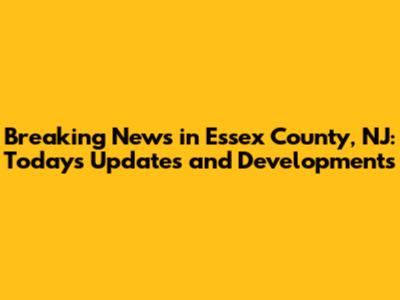 Breaking News in Essex County, NJ: Today's Updates and Developments