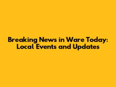 Breaking News in Ware Today: Local Events and Updates