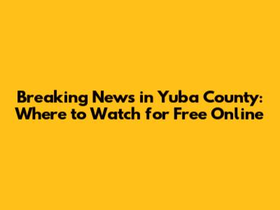 Breaking News in Yuba County: Where to Watch for Free Online