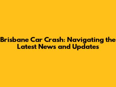Brisbane Car Crash: Navigating the Latest News and Updates