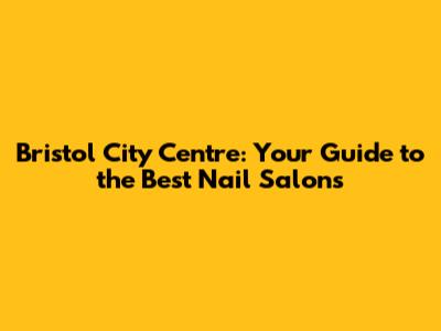 Bristol City Centre: Your Guide to the Best Nail Salons