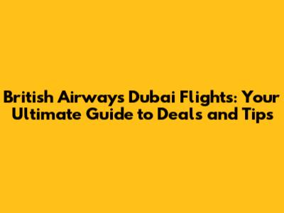 British Airways Dubai Flights: Your Ultimate Guide to Deals and Tips