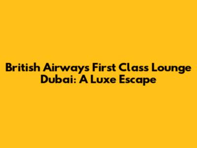British Airways First Class Lounge Dubai: A Luxe Escape