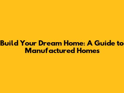 Build Your Dream Home: A Guide to Manufactured Homes
