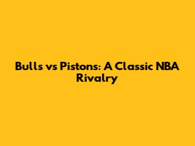 Bulls vs Pistons: A Classic NBA Rivalry