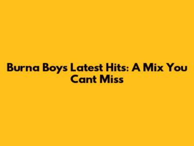 Burna Boy's Latest Hits: A Mix You Can't Miss