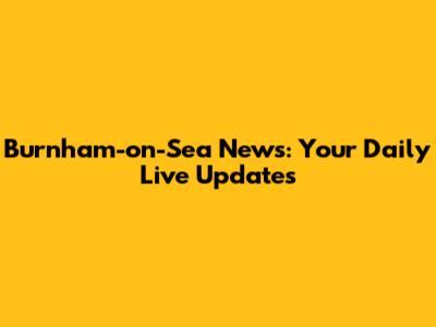 Burnham-on-Sea News: Your Daily Live Updates