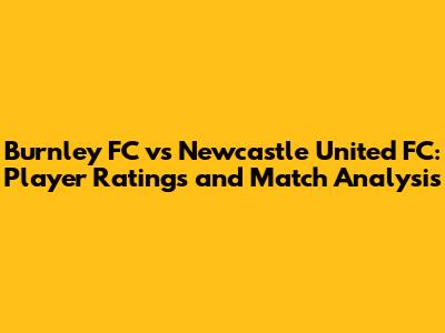 Burnley FC vs Newcastle United FC: Player Ratings and Match Analysis