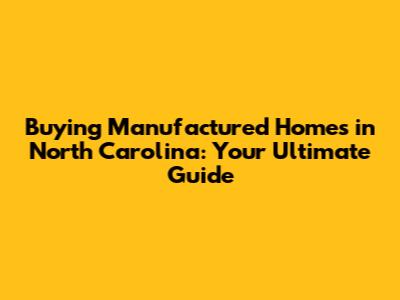 Buying Manufactured Homes in North Carolina: Your Ultimate Guide