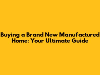 Buying a Brand New Manufactured Home: Your Ultimate Guide