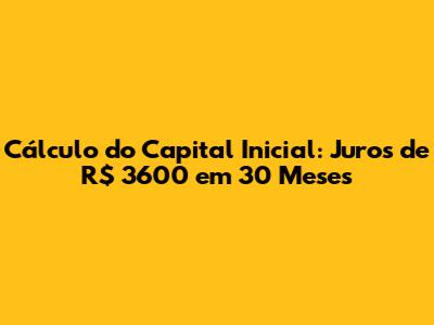 Cálculo do Capital Inicial: Juros de R$ 3600 em 30 Meses