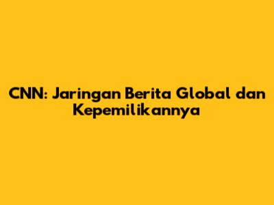 CNN: Jaringan Berita Global dan Kepemilikannya