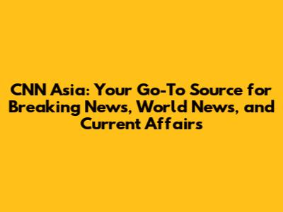 CNN Asia: Your Go-To Source for Breaking News, World News, and Current Affairs