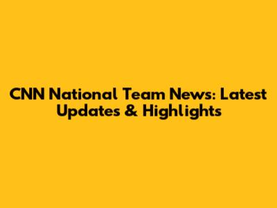 CNN National Team News: Latest Updates & Highlights