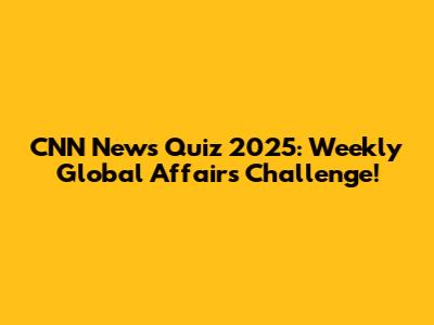 CNN News Quiz 2025: Weekly Global Affairs Challenge!