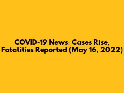 COVID-19 News: Cases Rise, Fatalities Reported (May 16, 2022)