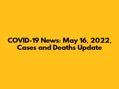 COVID-19 News: May 16, 2022, Cases and Deaths Update
