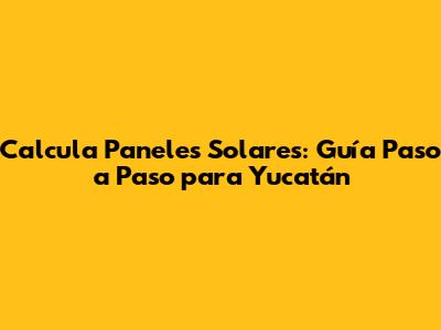 Calcula Paneles Solares: Guía Paso a Paso para Yucatán