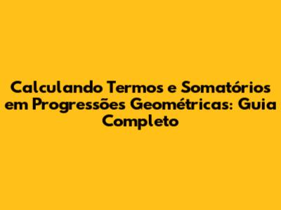 Calculando Termos e Somatórios em Progressões Geométricas: Guia Completo