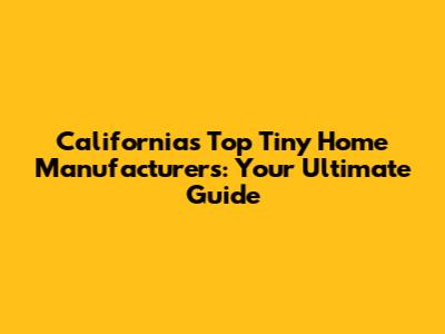California's Top Tiny Home Manufacturers: Your Ultimate Guide