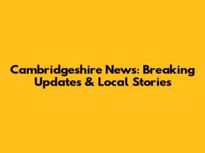Cambridgeshire News: Breaking Updates & Local Stories