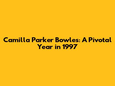 Camilla Parker Bowles: A Pivotal Year in 1997