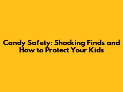 Candy Safety: Shocking Finds and How to Protect Your Kids