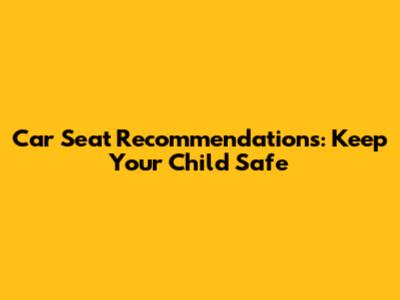 Car Seat Recommendations: Keep Your Child Safe