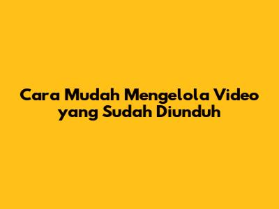 Cara Mudah Mengelola Video yang Sudah Diunduh