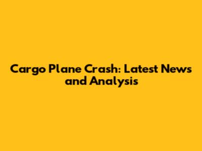 Cargo Plane Crash: Latest News and Analysis