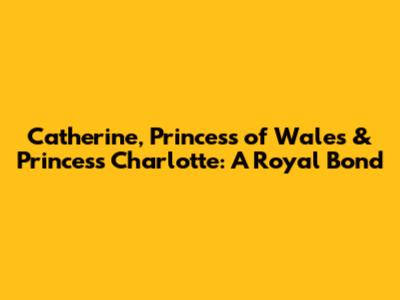 Catherine, Princess of Wales & Princess Charlotte: A Royal Bond