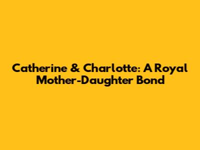 Catherine & Charlotte: A Royal Mother-Daughter Bond