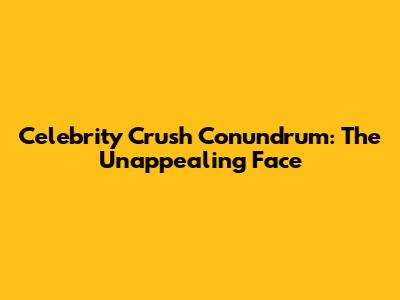 Celebrity Crush Conundrum: The Unappealing Face