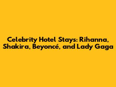 Celebrity Hotel Stays: Rihanna, Shakira, Beyoncé, and Lady Gaga
