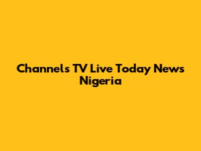 Channels TV Live Today News Nigeria