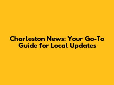 Charleston News: Your Go-To Guide for Local Updates
