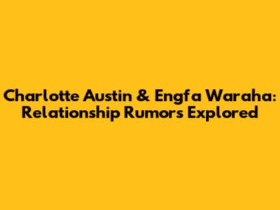 Charlotte Austin & Engfa Waraha: Relationship Rumors Explored