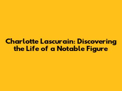 Charlotte Lascurain: Discovering the Life of a Notable Figure