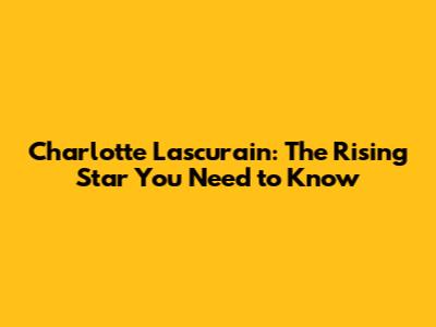 Charlotte Lascurain: The Rising Star You Need to Know