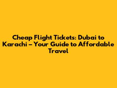Cheap Flight Tickets: Dubai to Karachi – Your Guide to Affordable Travel