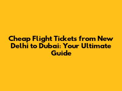 Cheap Flight Tickets from New Delhi to Dubai: Your Ultimate Guide