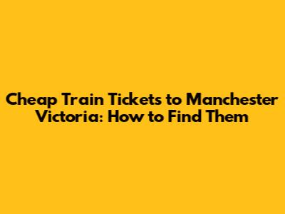 Cheap Train Tickets to Manchester Victoria: How to Find Them