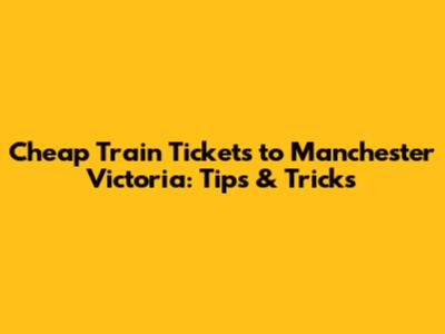 Cheap Train Tickets to Manchester Victoria: Tips & Tricks