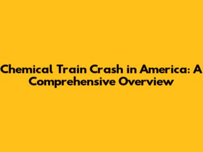 Chemical Train Crash in America: A Comprehensive Overview