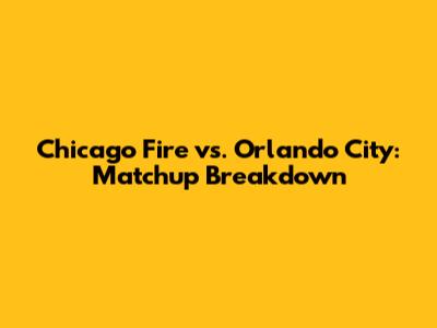 Chicago Fire vs. Orlando City: Matchup Breakdown