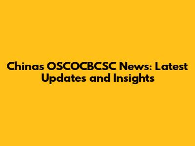 China's OSCOCBCSC News: Latest Updates and Insights